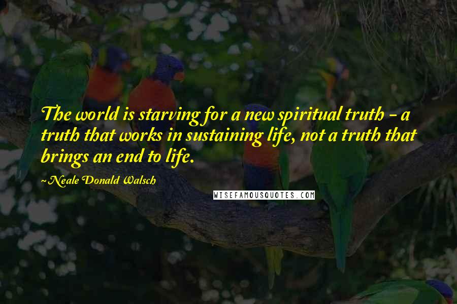 Neale Donald Walsch Quotes: The world is starving for a new spiritual truth - a truth that works in sustaining life, not a truth that brings an end to life.