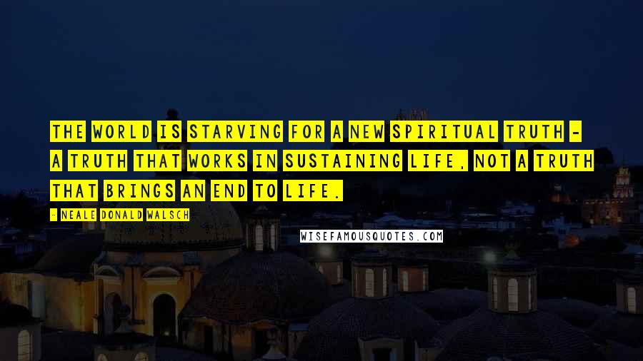 Neale Donald Walsch Quotes: The world is starving for a new spiritual truth - a truth that works in sustaining life, not a truth that brings an end to life.