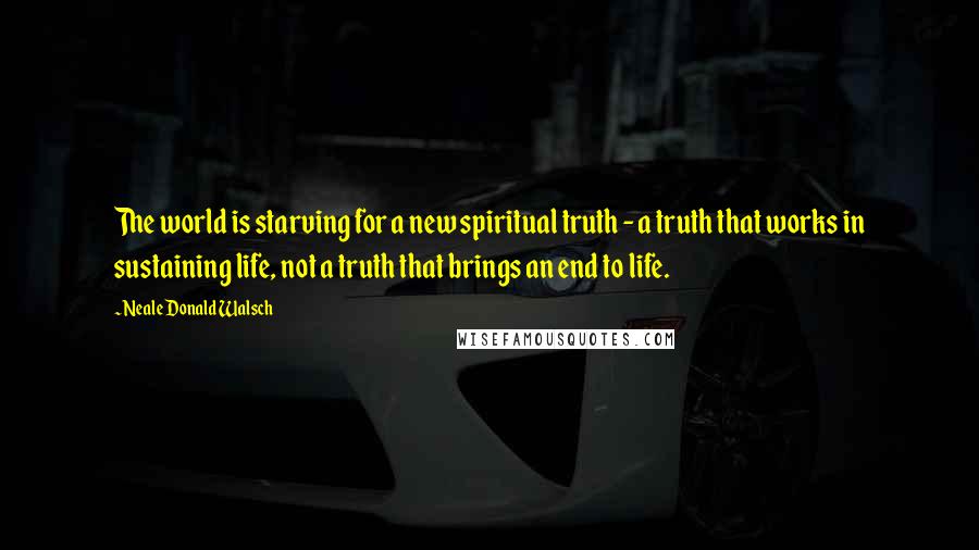 Neale Donald Walsch Quotes: The world is starving for a new spiritual truth - a truth that works in sustaining life, not a truth that brings an end to life.