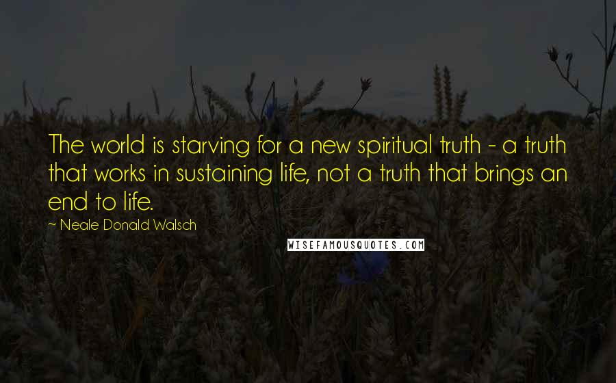 Neale Donald Walsch Quotes: The world is starving for a new spiritual truth - a truth that works in sustaining life, not a truth that brings an end to life.