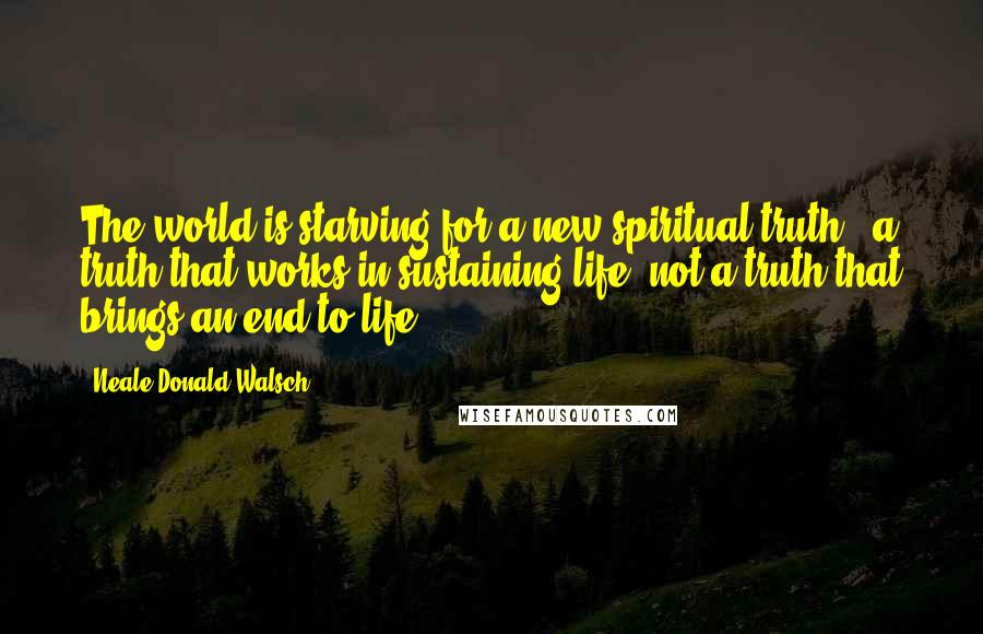 Neale Donald Walsch Quotes: The world is starving for a new spiritual truth - a truth that works in sustaining life, not a truth that brings an end to life.
