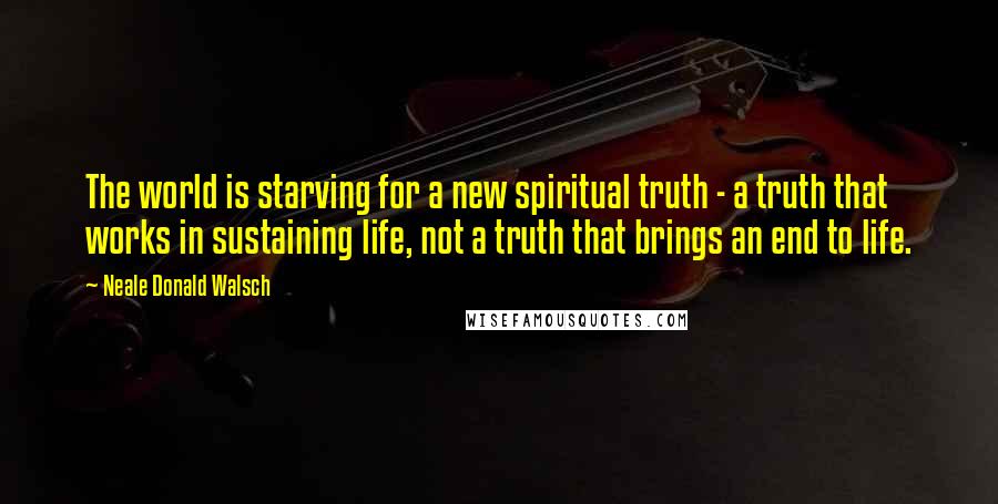 Neale Donald Walsch Quotes: The world is starving for a new spiritual truth - a truth that works in sustaining life, not a truth that brings an end to life.