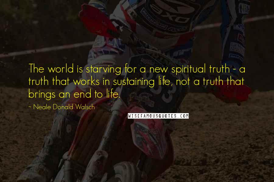 Neale Donald Walsch Quotes: The world is starving for a new spiritual truth - a truth that works in sustaining life, not a truth that brings an end to life.