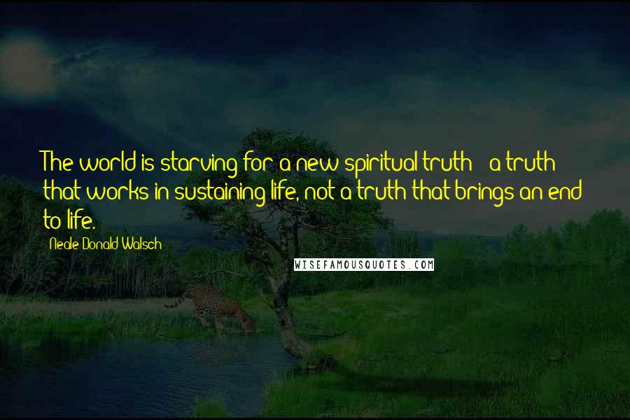 Neale Donald Walsch Quotes: The world is starving for a new spiritual truth - a truth that works in sustaining life, not a truth that brings an end to life.