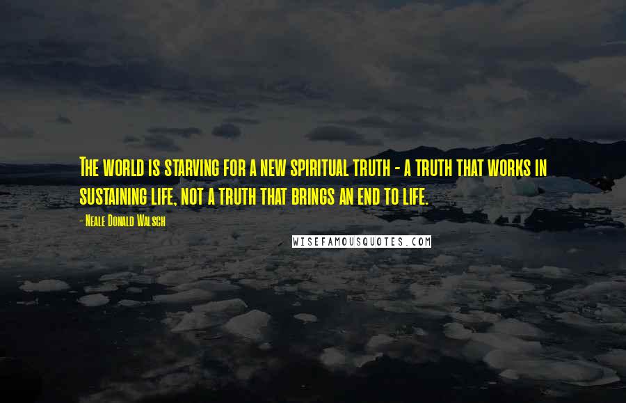 Neale Donald Walsch Quotes: The world is starving for a new spiritual truth - a truth that works in sustaining life, not a truth that brings an end to life.