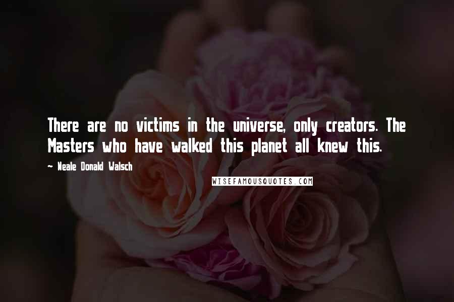 Neale Donald Walsch Quotes: There are no victims in the universe, only creators. The Masters who have walked this planet all knew this.