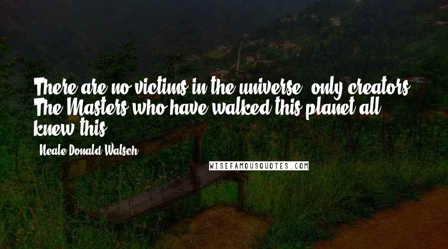 Neale Donald Walsch Quotes: There are no victims in the universe, only creators. The Masters who have walked this planet all knew this.