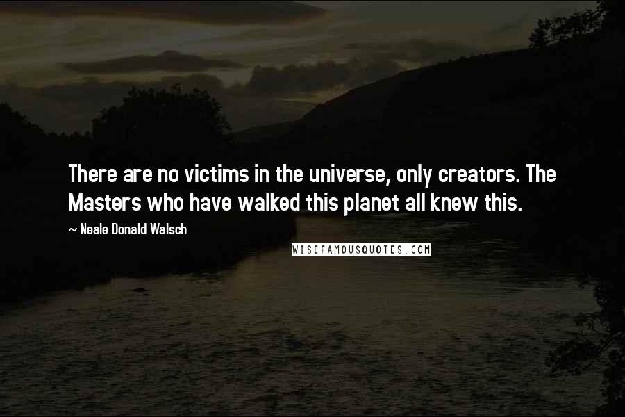 Neale Donald Walsch Quotes: There are no victims in the universe, only creators. The Masters who have walked this planet all knew this.
