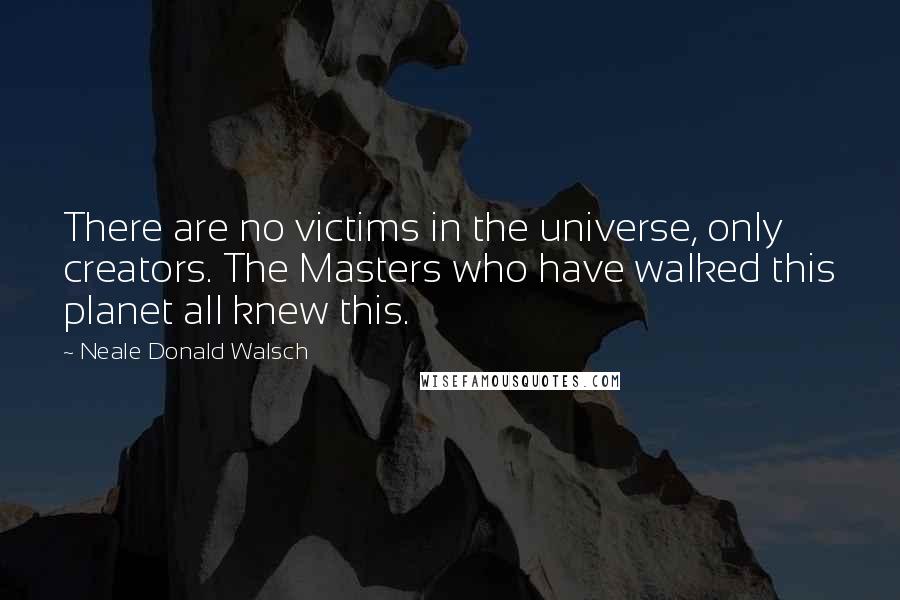 Neale Donald Walsch Quotes: There are no victims in the universe, only creators. The Masters who have walked this planet all knew this.