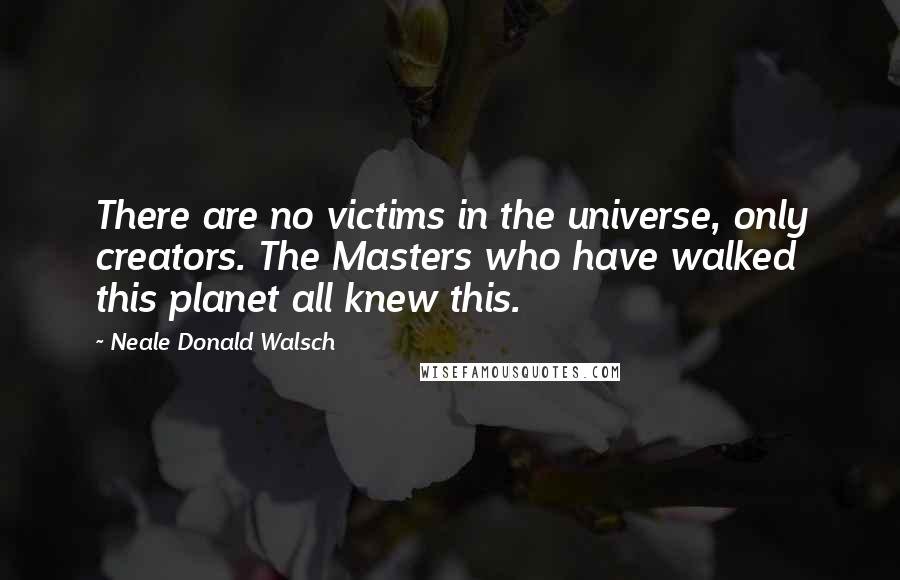 Neale Donald Walsch Quotes: There are no victims in the universe, only creators. The Masters who have walked this planet all knew this.