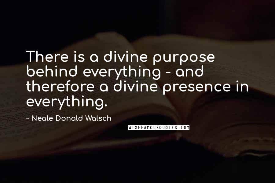 Neale Donald Walsch Quotes: There is a divine purpose behind everything - and therefore a divine presence in everything.