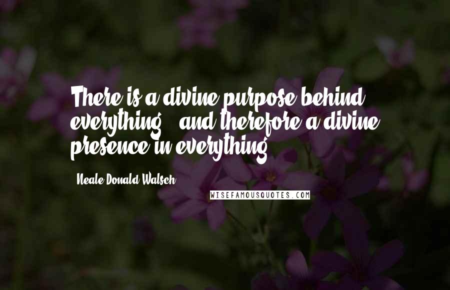 Neale Donald Walsch Quotes: There is a divine purpose behind everything - and therefore a divine presence in everything.