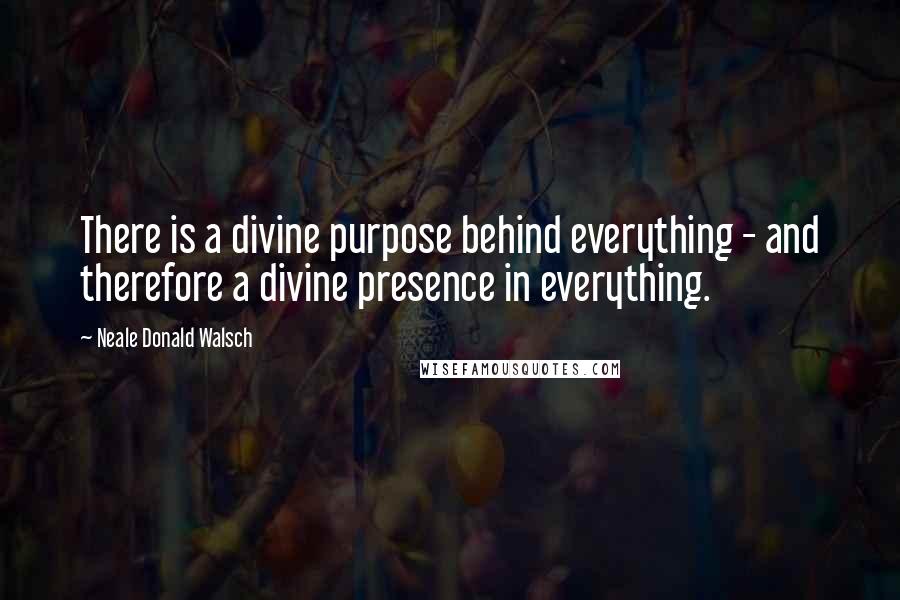 Neale Donald Walsch Quotes: There is a divine purpose behind everything - and therefore a divine presence in everything.