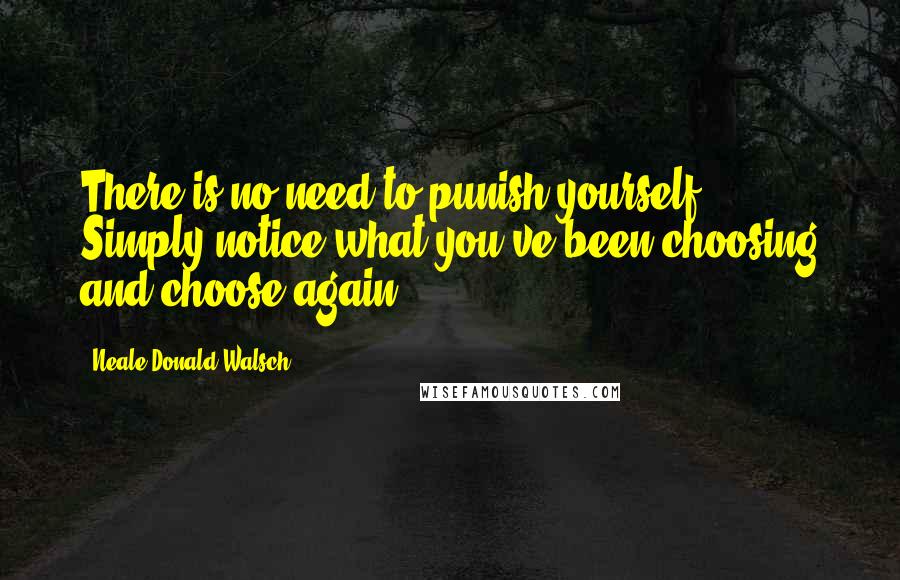 Neale Donald Walsch Quotes: There is no need to punish yourself. Simply notice what you've been choosing and choose again.