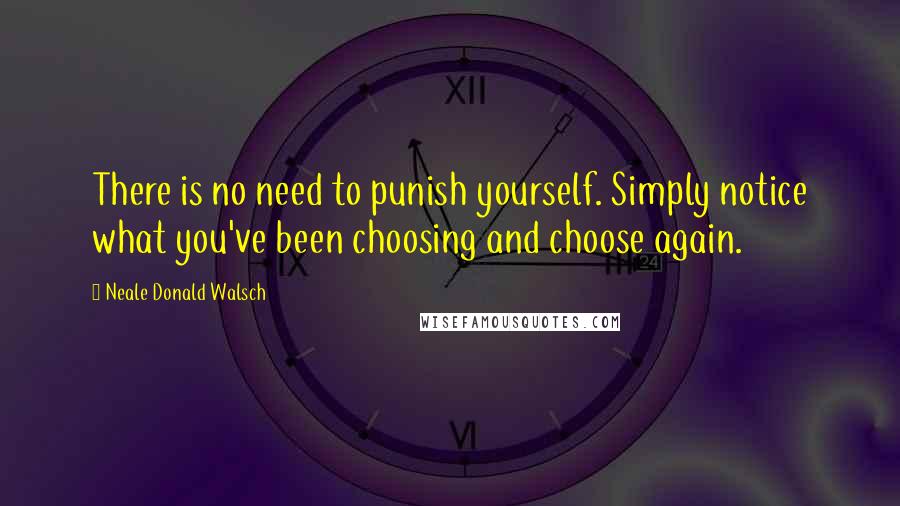 Neale Donald Walsch Quotes: There is no need to punish yourself. Simply notice what you've been choosing and choose again.