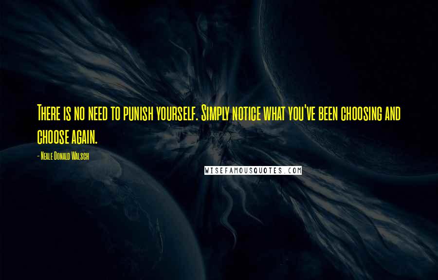 Neale Donald Walsch Quotes: There is no need to punish yourself. Simply notice what you've been choosing and choose again.