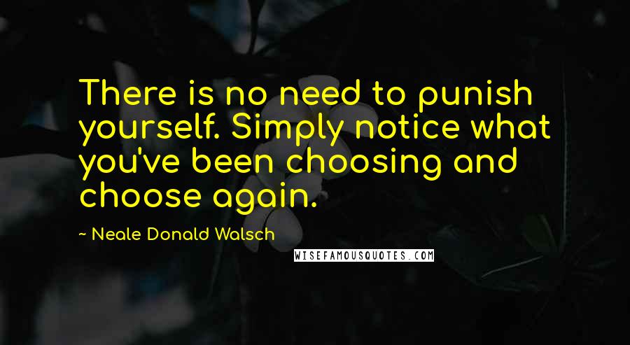 Neale Donald Walsch Quotes: There is no need to punish yourself. Simply notice what you've been choosing and choose again.