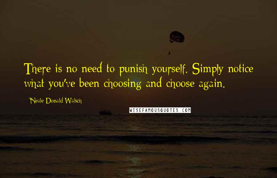 Neale Donald Walsch Quotes: There is no need to punish yourself. Simply notice what you've been choosing and choose again.