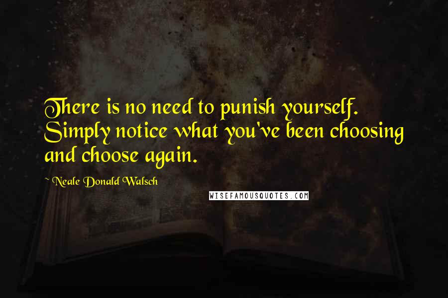 Neale Donald Walsch Quotes: There is no need to punish yourself. Simply notice what you've been choosing and choose again.