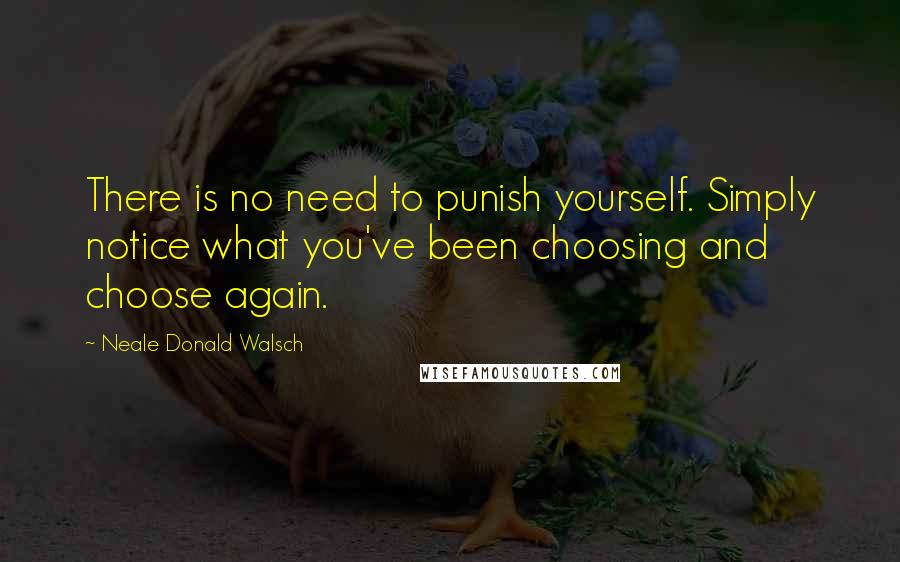 Neale Donald Walsch Quotes: There is no need to punish yourself. Simply notice what you've been choosing and choose again.