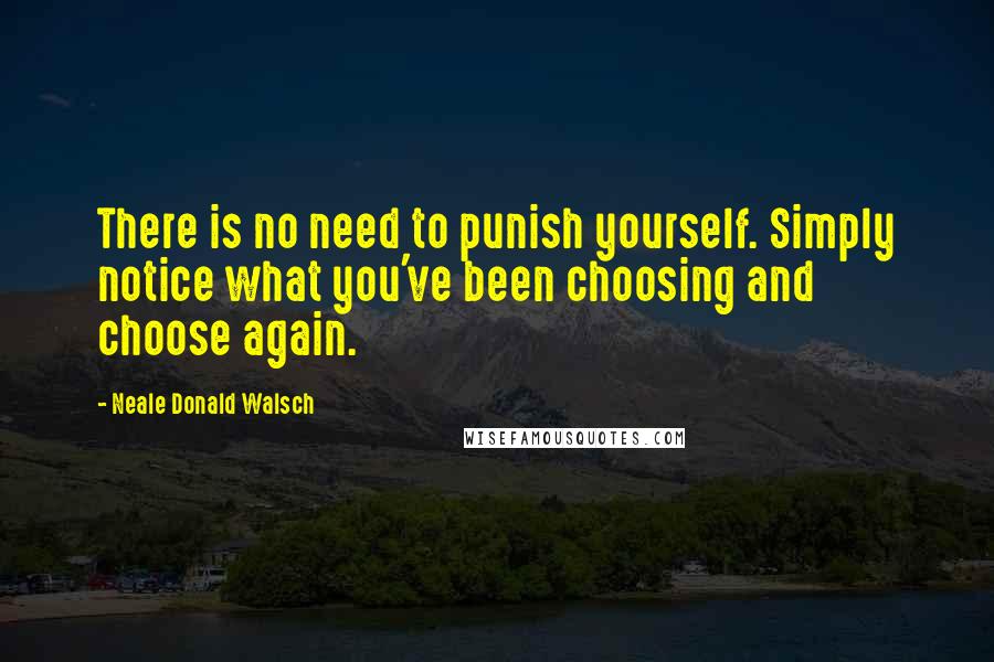 Neale Donald Walsch Quotes: There is no need to punish yourself. Simply notice what you've been choosing and choose again.