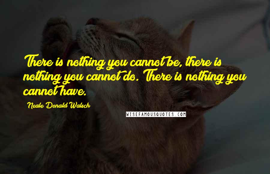 Neale Donald Walsch Quotes: There is nothing you cannot be, there is nothing you cannot do. There is nothing you cannot have.