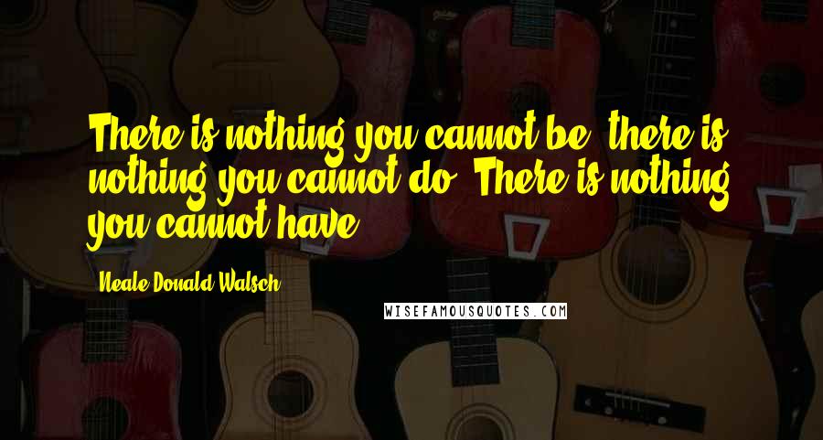 Neale Donald Walsch Quotes: There is nothing you cannot be, there is nothing you cannot do. There is nothing you cannot have.