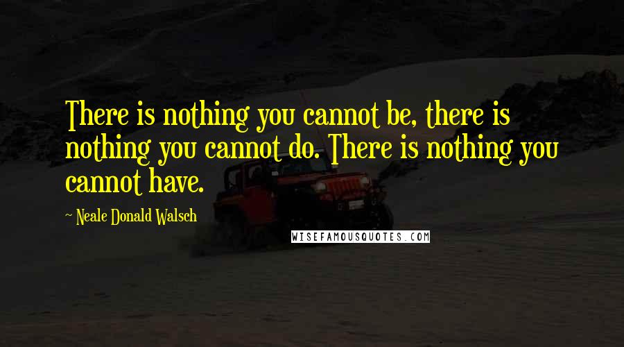 Neale Donald Walsch Quotes: There is nothing you cannot be, there is nothing you cannot do. There is nothing you cannot have.