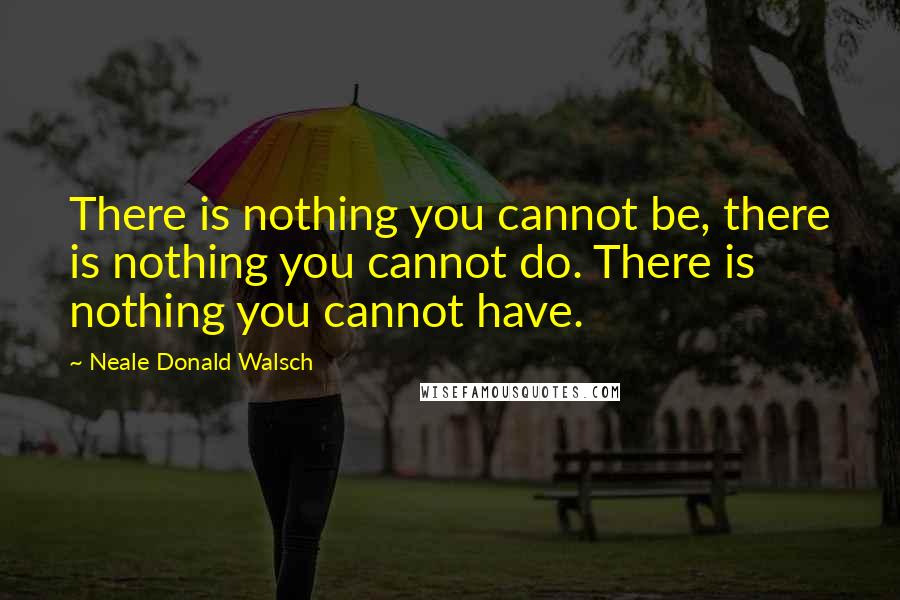 Neale Donald Walsch Quotes: There is nothing you cannot be, there is nothing you cannot do. There is nothing you cannot have.