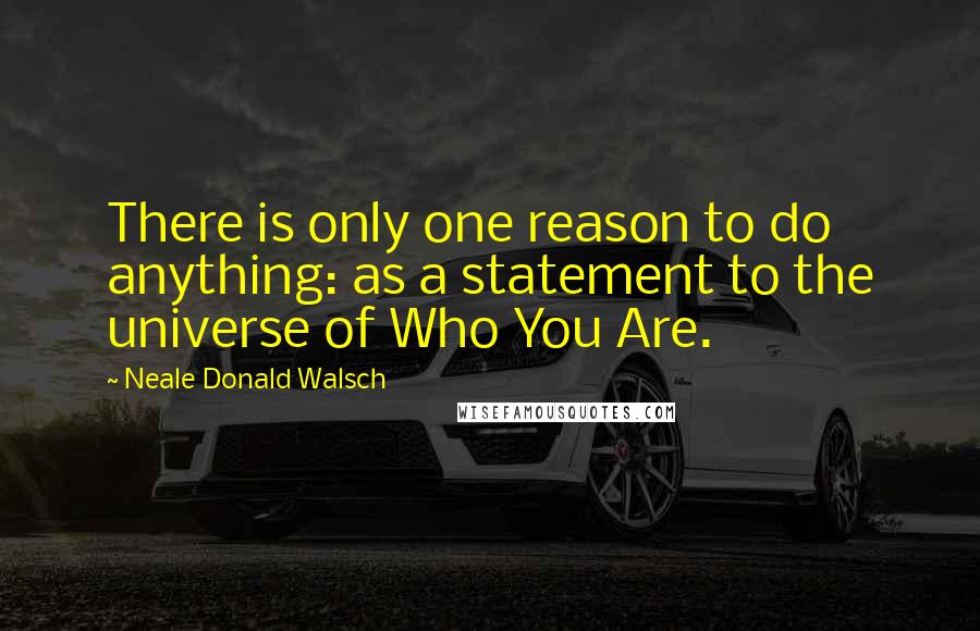 Neale Donald Walsch Quotes: There is only one reason to do anything: as a statement to the universe of Who You Are.