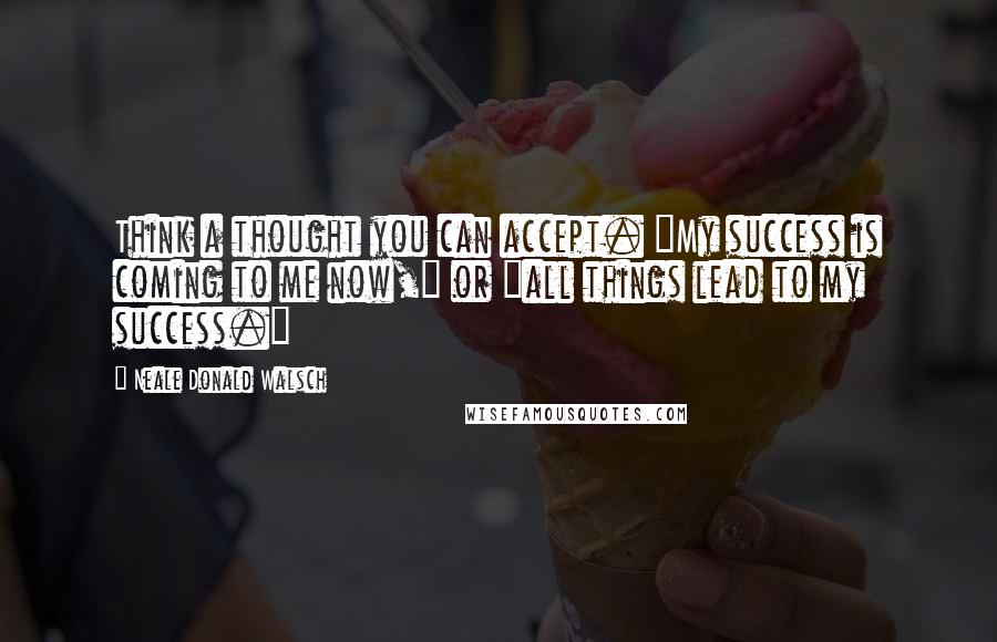 Neale Donald Walsch Quotes: Think a thought you can accept. "My success is coming to me now," or "all things lead to my success."