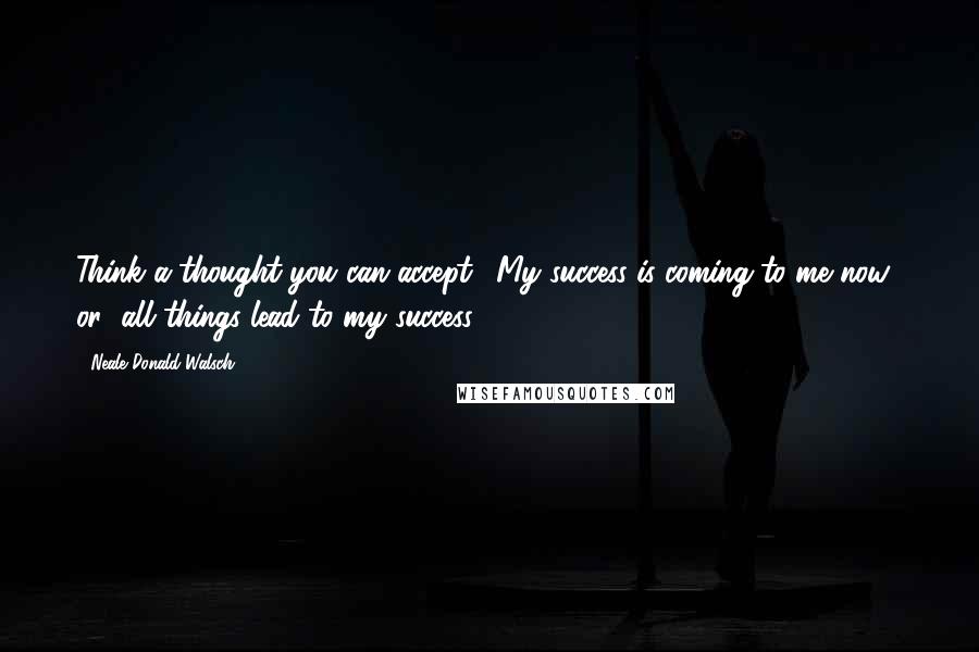 Neale Donald Walsch Quotes: Think a thought you can accept. "My success is coming to me now," or "all things lead to my success."