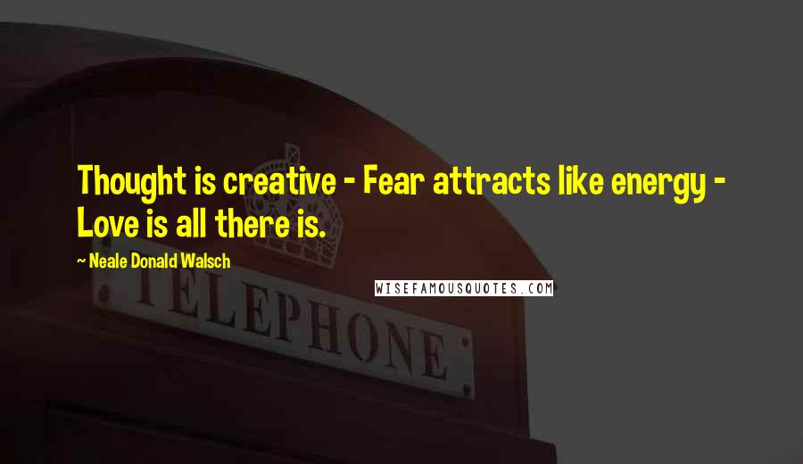 Neale Donald Walsch Quotes: Thought is creative - Fear attracts like energy - Love is all there is.