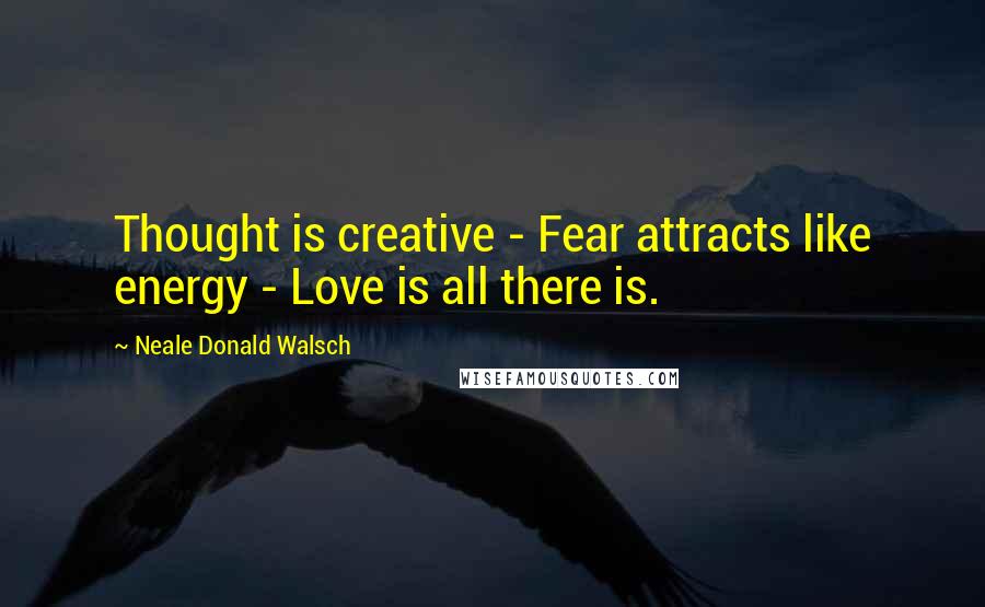 Neale Donald Walsch Quotes: Thought is creative - Fear attracts like energy - Love is all there is.