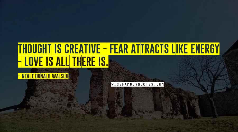 Neale Donald Walsch Quotes: Thought is creative - Fear attracts like energy - Love is all there is.