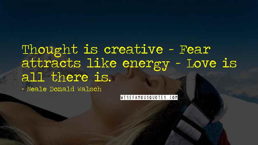 Neale Donald Walsch Quotes: Thought is creative - Fear attracts like energy - Love is all there is.