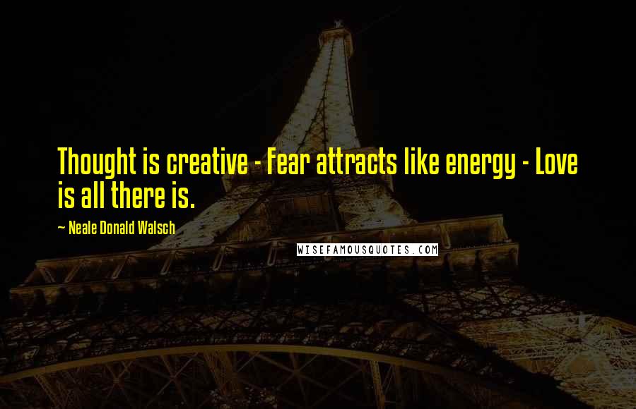 Neale Donald Walsch Quotes: Thought is creative - Fear attracts like energy - Love is all there is.