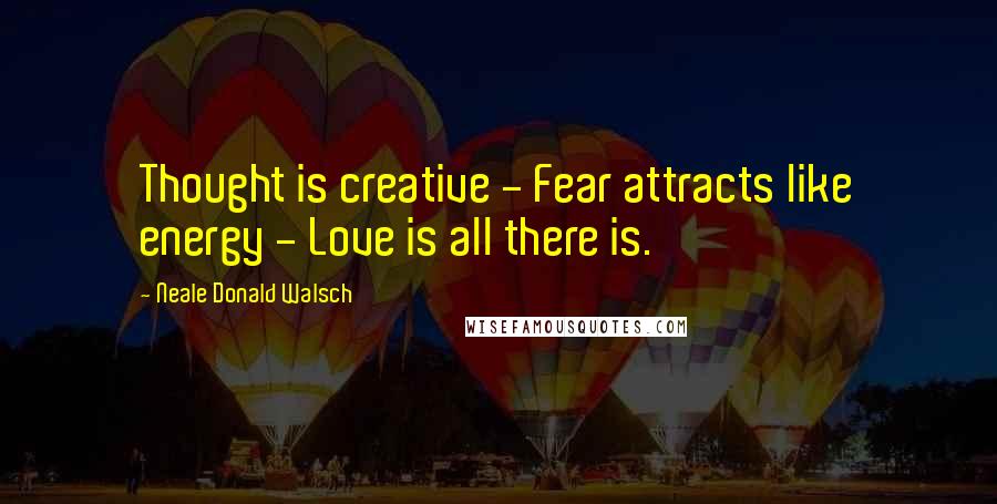 Neale Donald Walsch Quotes: Thought is creative - Fear attracts like energy - Love is all there is.