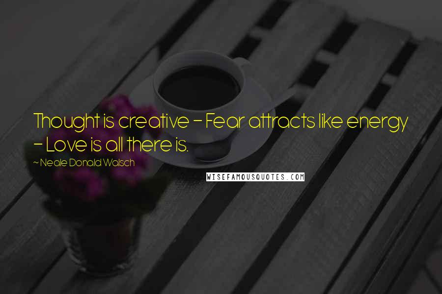 Neale Donald Walsch Quotes: Thought is creative - Fear attracts like energy - Love is all there is.