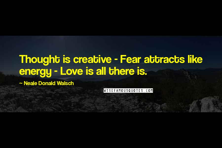 Neale Donald Walsch Quotes: Thought is creative - Fear attracts like energy - Love is all there is.