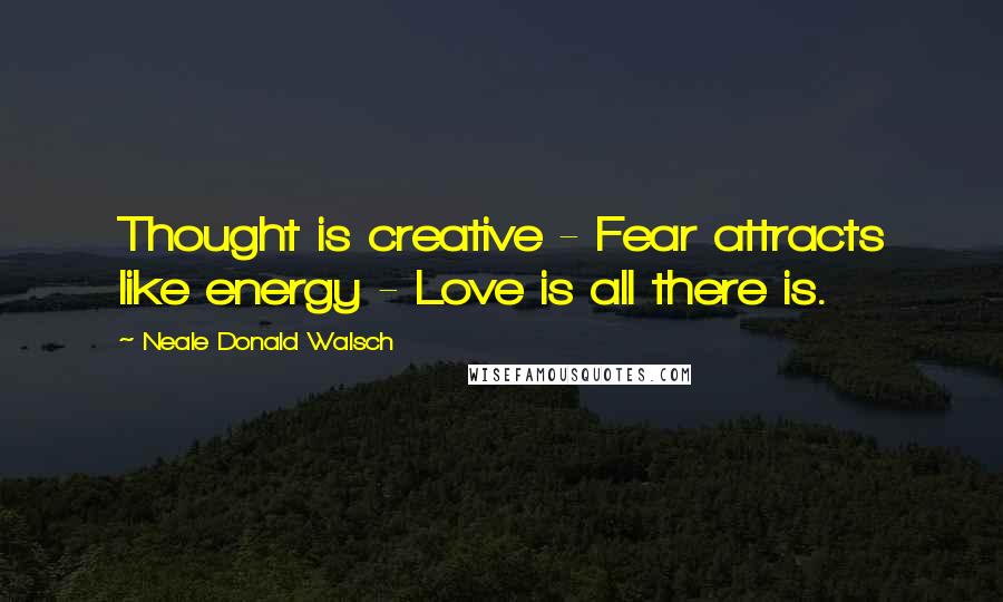 Neale Donald Walsch Quotes: Thought is creative - Fear attracts like energy - Love is all there is.