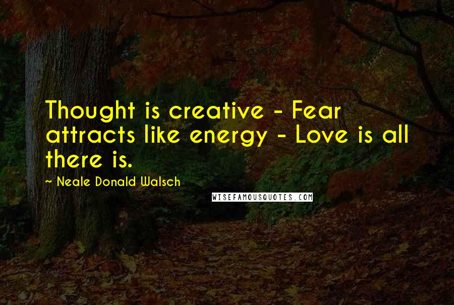 Neale Donald Walsch Quotes: Thought is creative - Fear attracts like energy - Love is all there is.