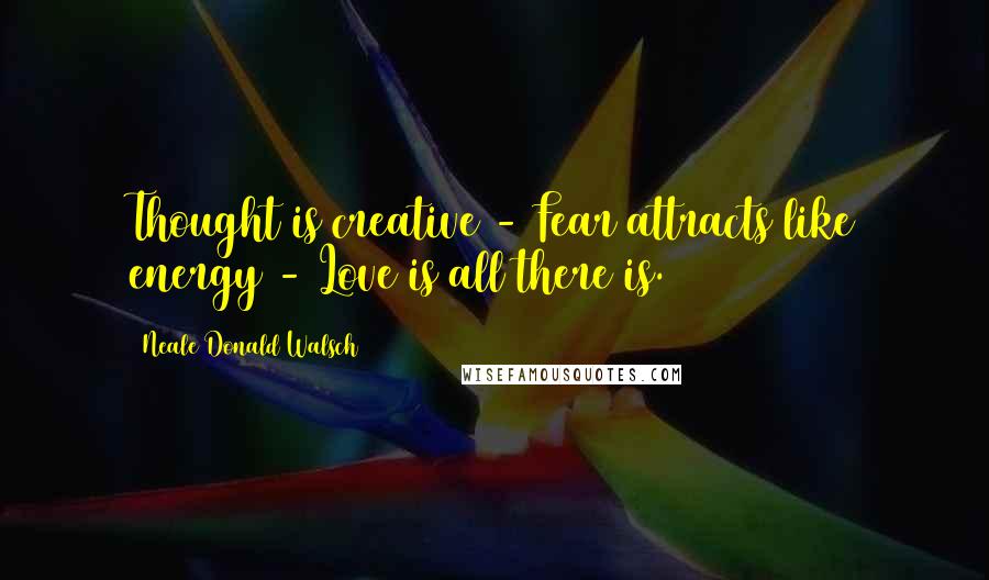 Neale Donald Walsch Quotes: Thought is creative - Fear attracts like energy - Love is all there is.