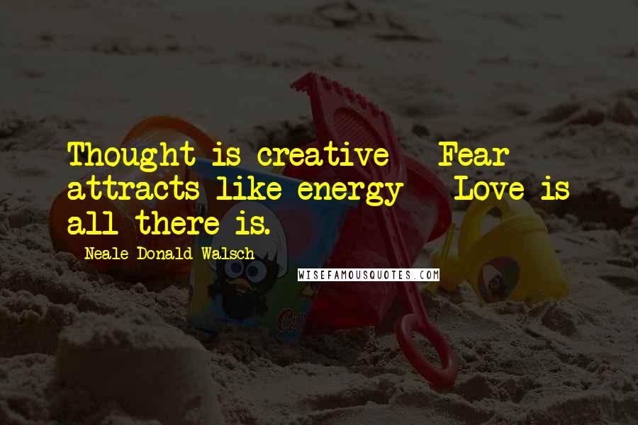 Neale Donald Walsch Quotes: Thought is creative - Fear attracts like energy - Love is all there is.