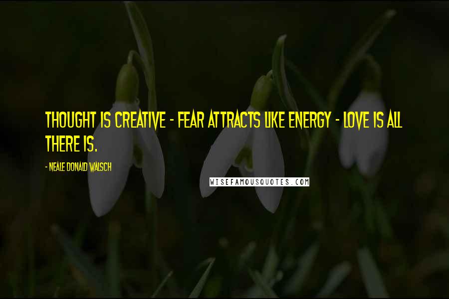 Neale Donald Walsch Quotes: Thought is creative - Fear attracts like energy - Love is all there is.