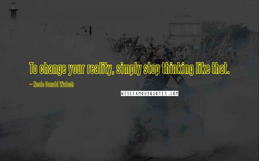 Neale Donald Walsch Quotes: To change your reality, simply stop thinking like that.