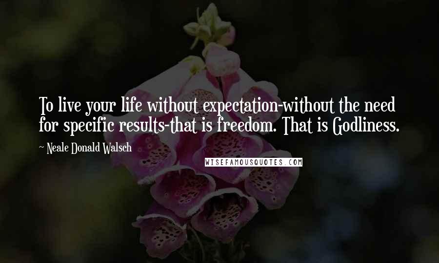 Neale Donald Walsch Quotes: To live your life without expectation-without the need for specific results-that is freedom. That is Godliness.