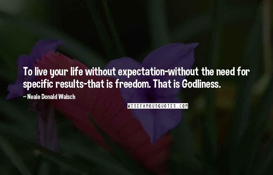 Neale Donald Walsch Quotes: To live your life without expectation-without the need for specific results-that is freedom. That is Godliness.