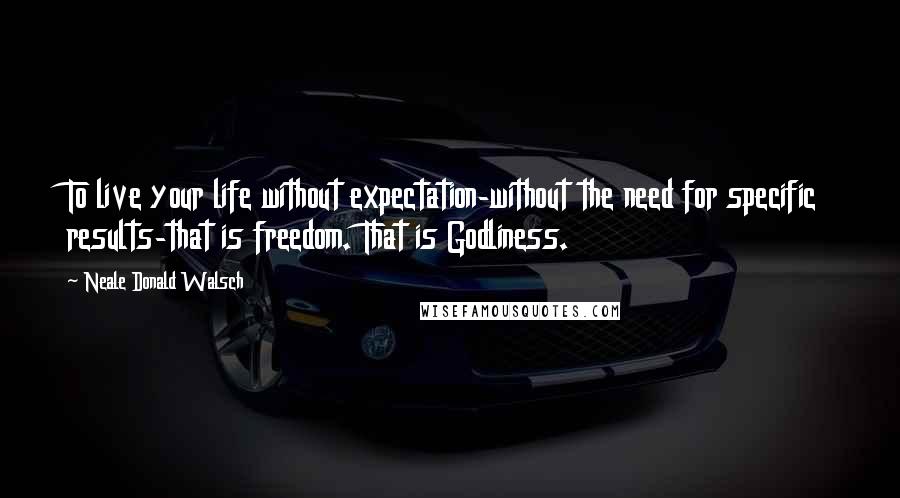 Neale Donald Walsch Quotes: To live your life without expectation-without the need for specific results-that is freedom. That is Godliness.