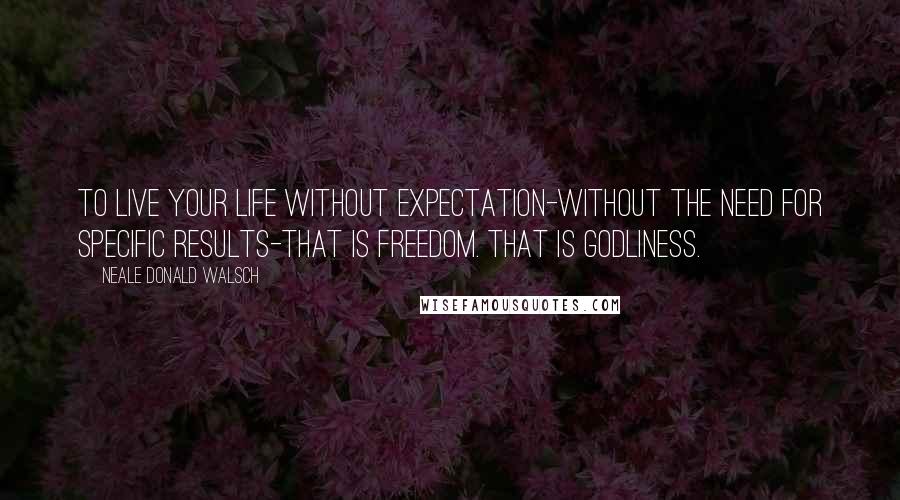 Neale Donald Walsch Quotes: To live your life without expectation-without the need for specific results-that is freedom. That is Godliness.